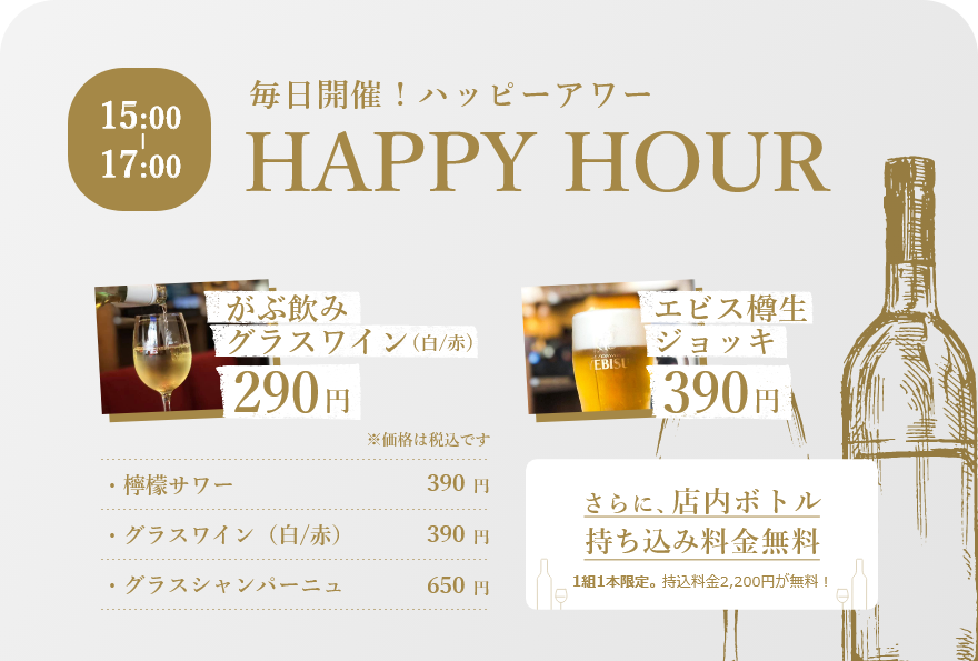 15:00-17:00 毎日開催！ハッピーアワー がぶ飲みグラスワイン290円　エビス樽生ジョッキ390円　さらに、店内ボトル持ち込み料金無料